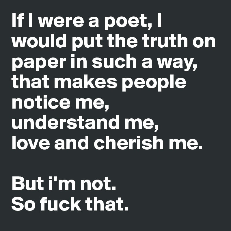 If I were a poet, I would put the truth on paper in such a way, that makes people 
notice me, understand me,
love and cherish me. 

But i'm not. 
So fuck that. 