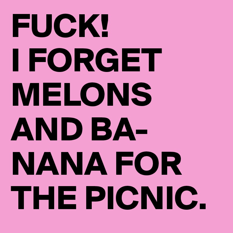 FUCK!
I FORGET MELONS AND BA-NANA FOR THE PICNIC.