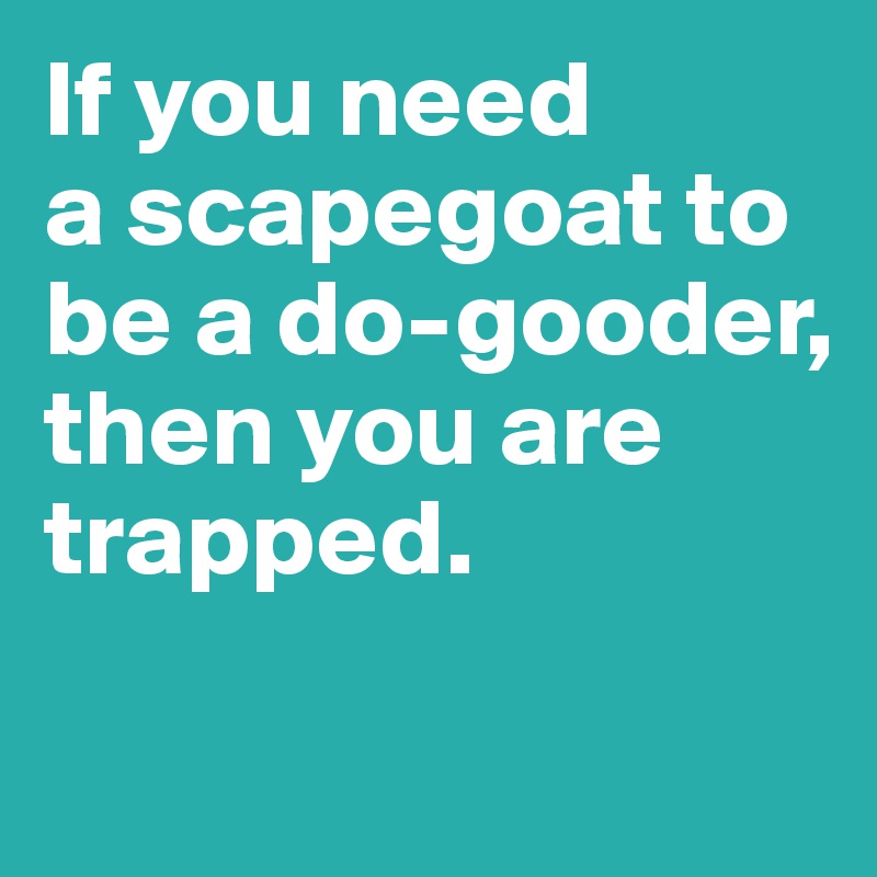 If you need 
a scapegoat to be a do-gooder, then you are trapped. 

