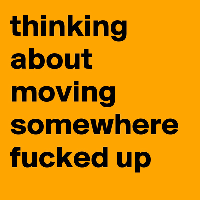 thinking about moving somewhere fucked up