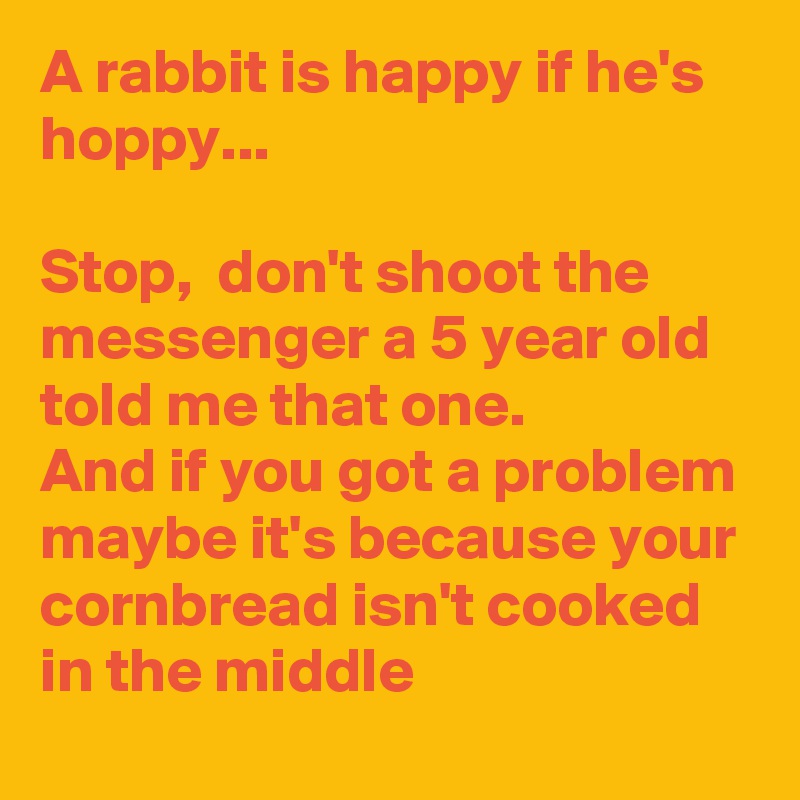 A rabbit is happy if he's hoppy...

Stop,  don't shoot the messenger a 5 year old told me that one. 
And if you got a problem maybe it's because your cornbread isn't cooked in the middle