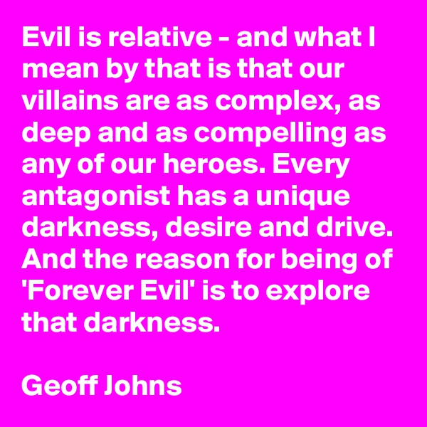 Evil is relative - and what I mean by that is that our villains are as complex, as deep and as compelling as any of our heroes. Every antagonist has a unique darkness, desire and drive. And the reason for being of 'Forever Evil' is to explore that darkness.

Geoff Johns