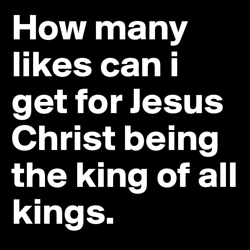 How many likes can i get for Jesus Christ being the king of all kings.