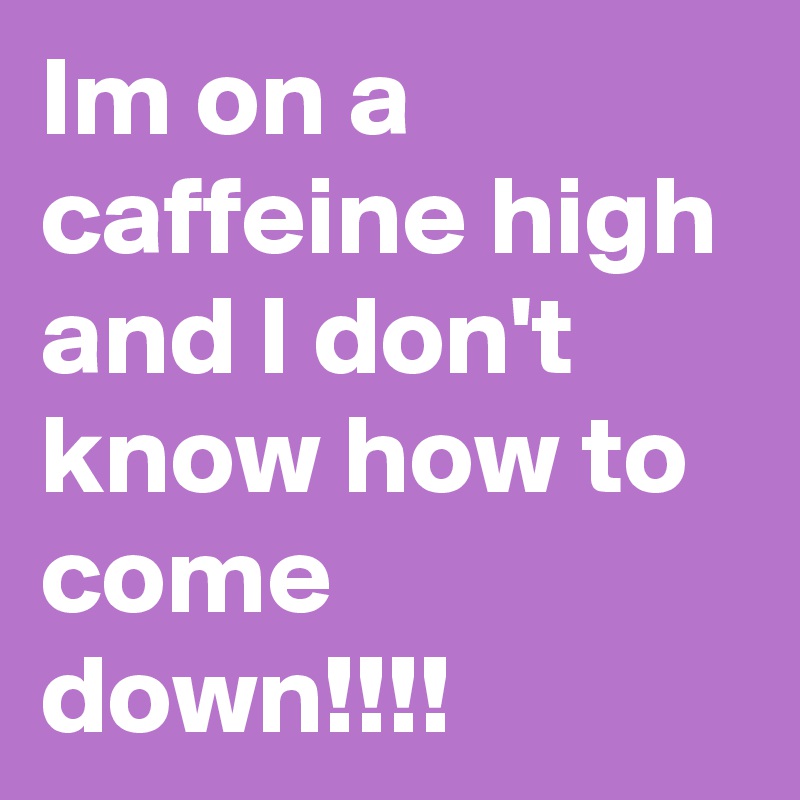 Im on a caffeine high and I don't know how to come down!!!!