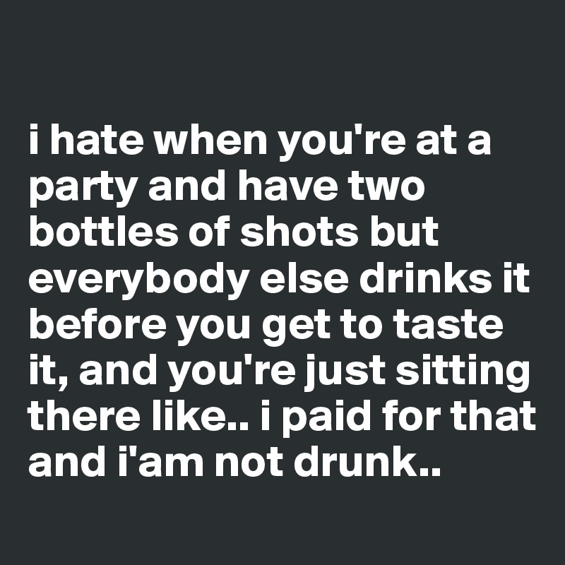 

i hate when you're at a party and have two bottles of shots but everybody else drinks it before you get to taste it, and you're just sitting there like.. i paid for that and i'am not drunk..