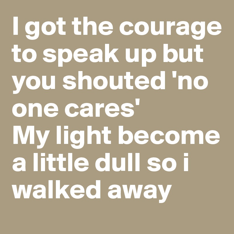 I got the courage to speak up but you shouted 'no one cares' 
My light become a little dull so i walked away