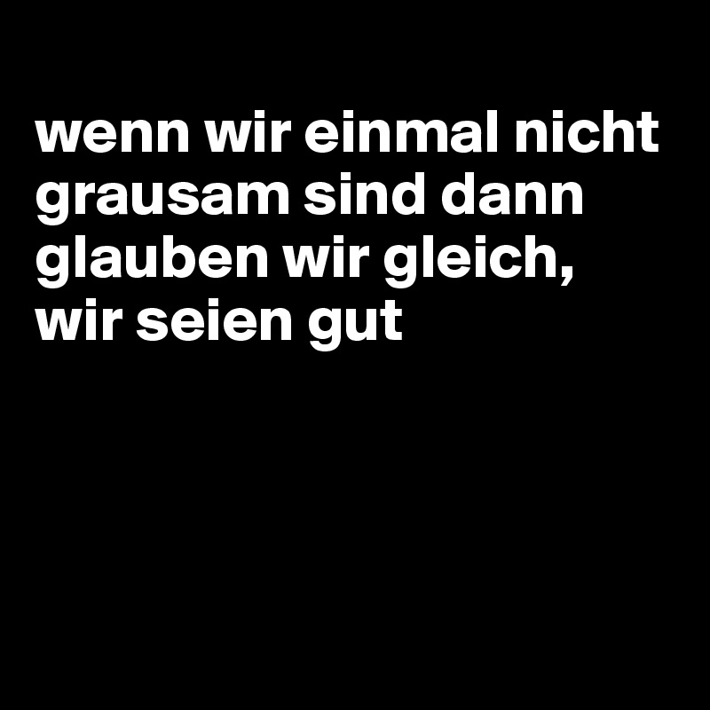 
wenn wir einmal nicht grausam sind dann glauben wir gleich, wir seien gut




