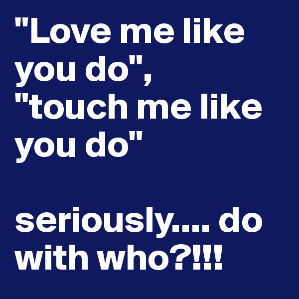 "Love me like you do",
"touch me like you do"

seriously.... do with who?!!!