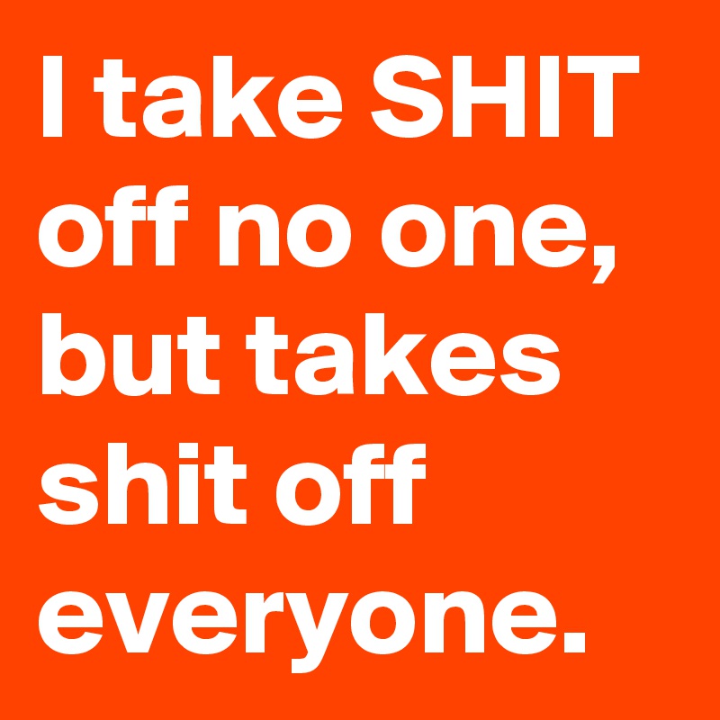 I take SHIT off no one, but takes shit off everyone.