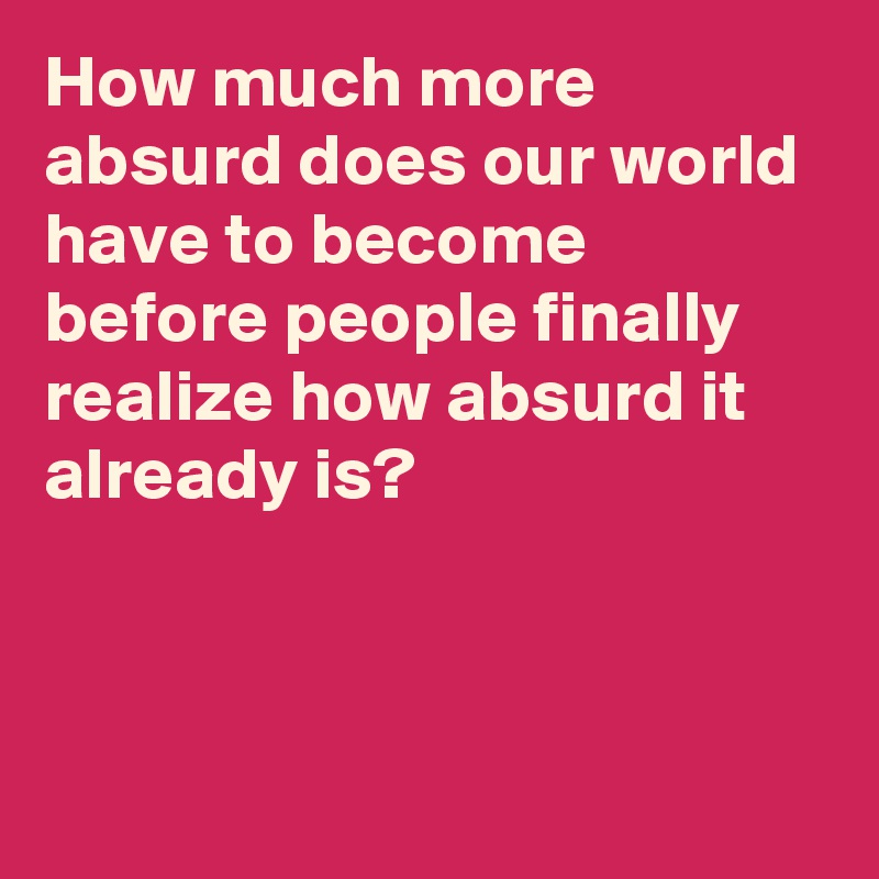 How much more absurd does our world have to become before people finally realize how absurd it already is?



