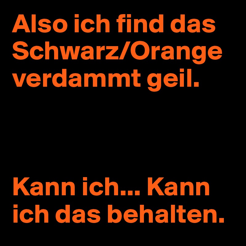 Also ich find das Schwarz/Orange verdammt geil.



Kann ich... Kann ich das behalten.