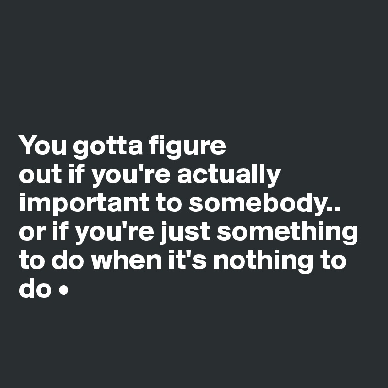 



You gotta figure
out if you're actually important to somebody..
or if you're just something to do when it's nothing to do •

