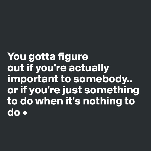 



You gotta figure
out if you're actually important to somebody..
or if you're just something to do when it's nothing to do •

