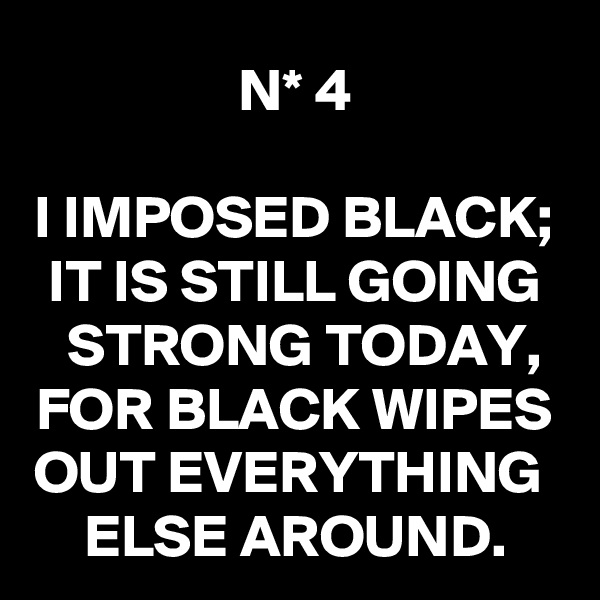N* 4

I IMPOSED BLACK;
IT IS STILL GOING STRONG TODAY,
FOR BLACK WIPES OUT EVERYTHING 
ELSE AROUND.