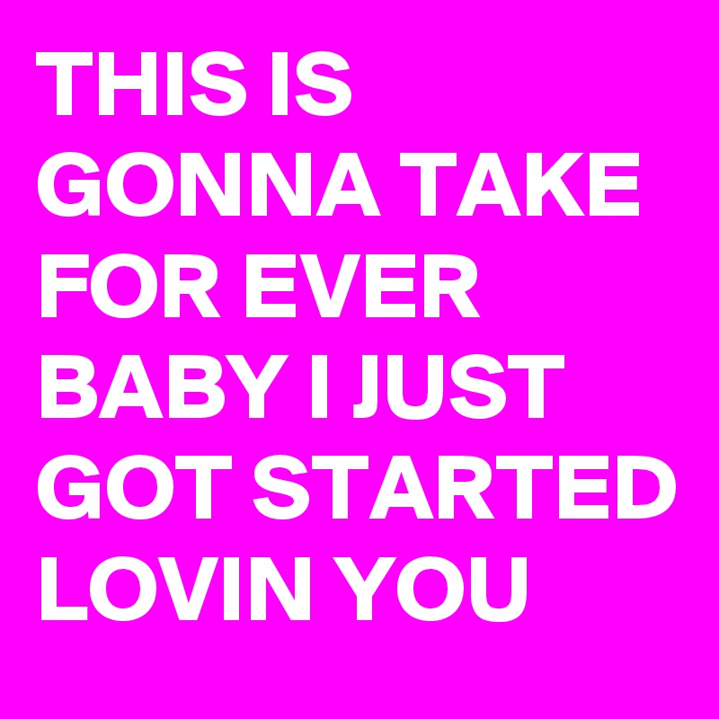 THIS IS GONNA TAKE FOR EVER BABY I JUST GOT STARTED LOVIN YOU