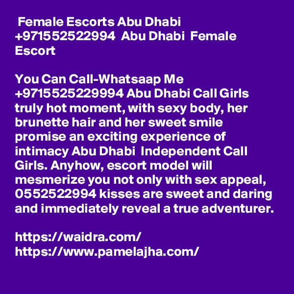  Female Escorts Abu Dhabi +971552522994  Abu Dhabi  Female Escort 

You Can Call-Whatsaap Me +9715525229994 Abu Dhabi Call Girls truly hot moment, with sexy body, her brunette hair and her sweet smile promise an exciting experience of intimacy Abu Dhabi  Independent Call Girls. Anyhow, escort model will mesmerize you not only with sex appeal, 0552522994 kisses are sweet and daring and immediately reveal a true adventurer.

https://waidra.com/
https://www.pamelajha.com/
