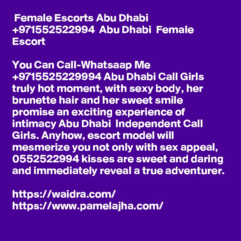  Female Escorts Abu Dhabi +971552522994  Abu Dhabi  Female Escort 

You Can Call-Whatsaap Me +9715525229994 Abu Dhabi Call Girls truly hot moment, with sexy body, her brunette hair and her sweet smile promise an exciting experience of intimacy Abu Dhabi  Independent Call Girls. Anyhow, escort model will mesmerize you not only with sex appeal, 0552522994 kisses are sweet and daring and immediately reveal a true adventurer.

https://waidra.com/
https://www.pamelajha.com/
