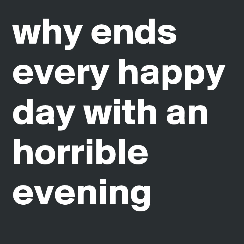 why ends every happy day with an horrible evening 