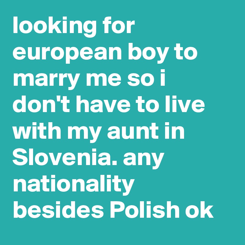 looking for european boy to marry me so i don't have to live with my aunt in Slovenia. any nationality besides Polish ok
