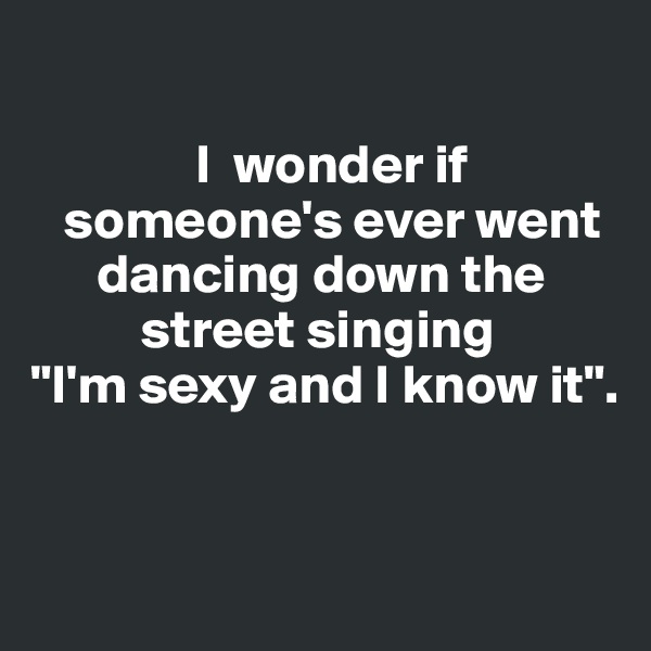 

               I  wonder if    
   someone's ever went    
      dancing down the 
          street singing 
"I'm sexy and I know it". 



