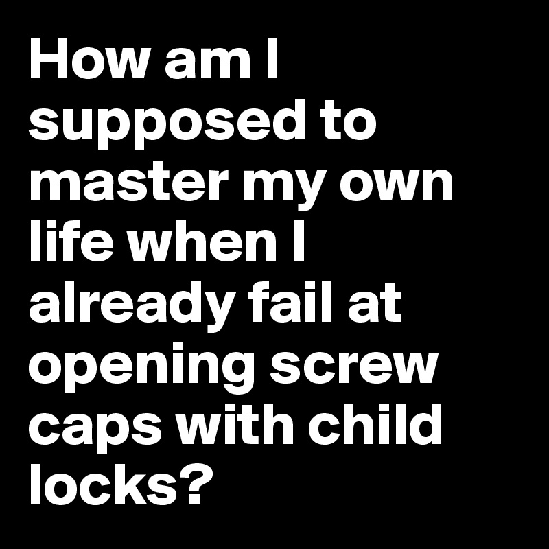 How am I supposed to master my own life when I already fail at opening screw caps with child locks? 