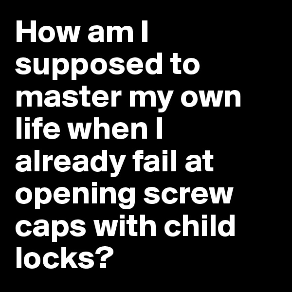 How am I supposed to master my own life when I already fail at opening screw caps with child locks? 