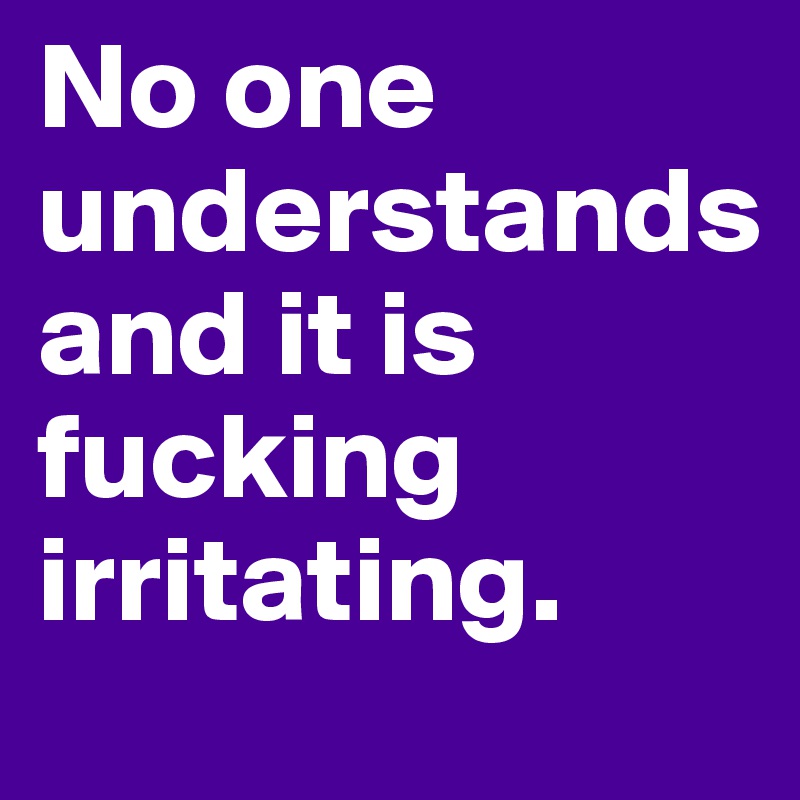 No one understands 
and it is fucking irritating.