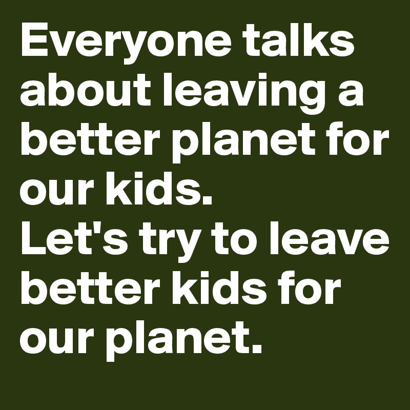 Everyone talks about leaving a better planet for our kids. 
Let's try to leave better kids for our planet.