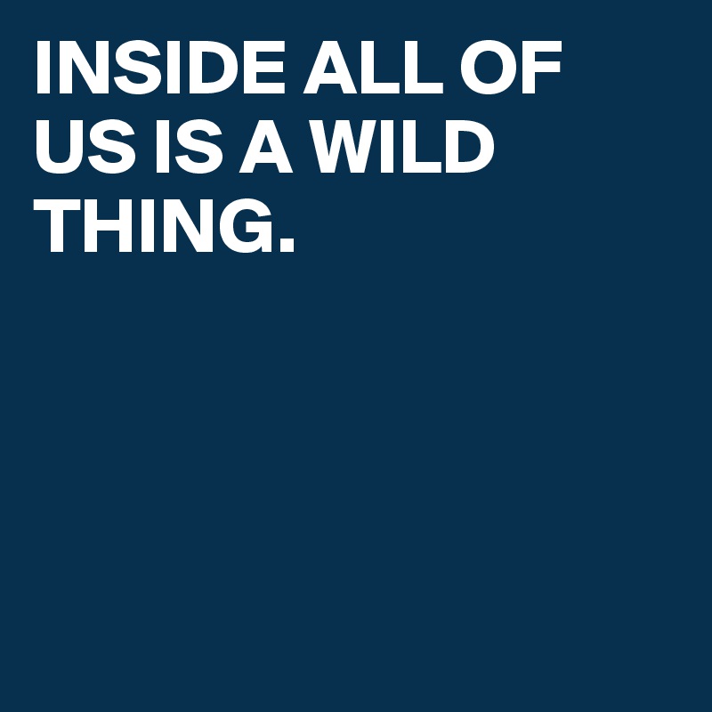 INSIDE ALL OF US IS A WILD THING. 




