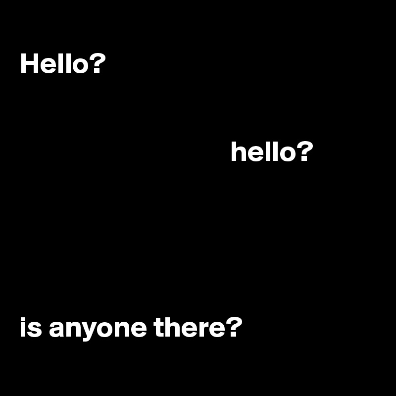 
Hello? 


                                    hello? 

          

                              

is anyone there? 
