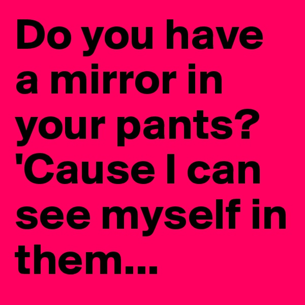 Do you have a mirror in your pants? 'Cause I can see myself in them...