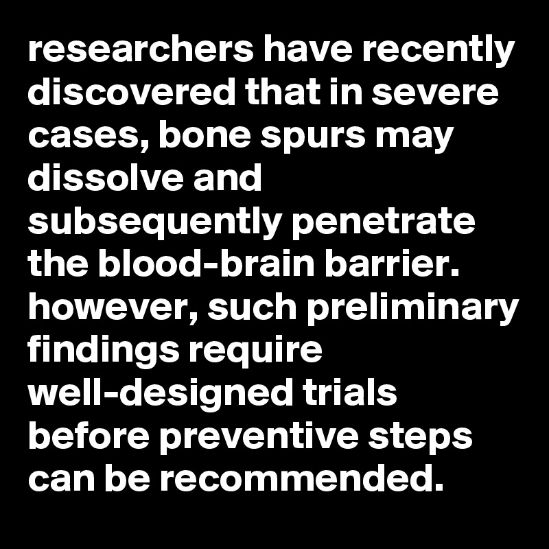 researchers have recently discovered that in severe cases, bone spurs may dissolve and subsequently penetrate the blood-brain barrier. however, such preliminary findings require well-designed trials before preventive steps can be recommended.