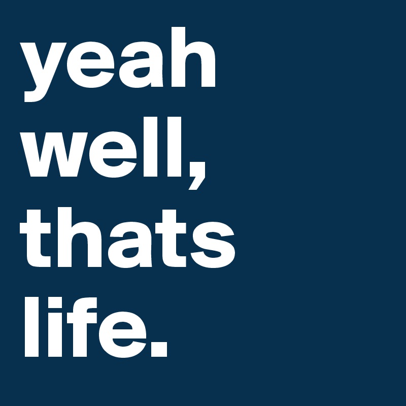 yeah well, thats life.