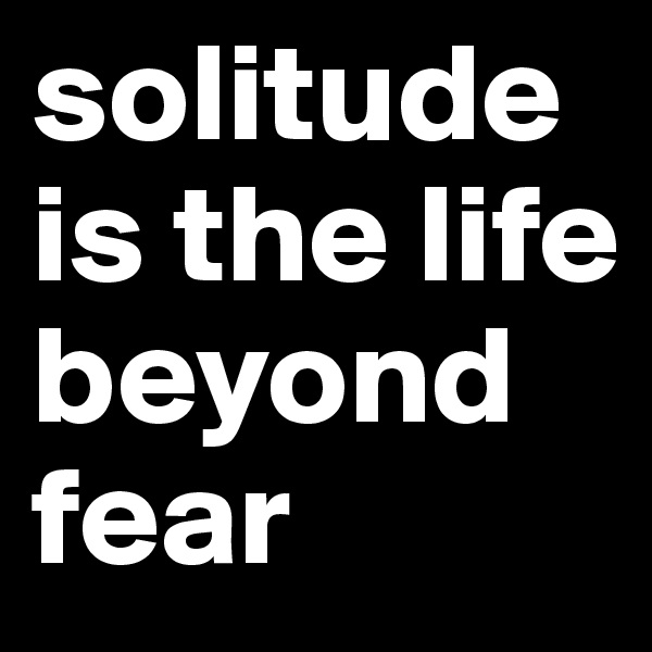 solitude 
is the life beyond fear 