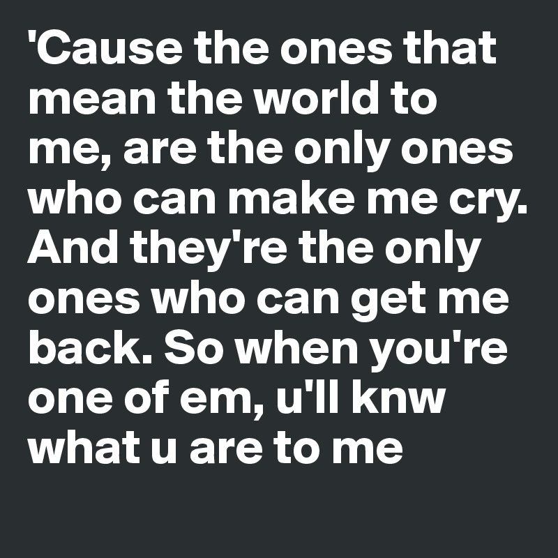 'Cause the ones that mean the world to me, are the only ones who can make me cry. And they're the only ones who can get me back. So when you're one of em, u'll knw what u are to me