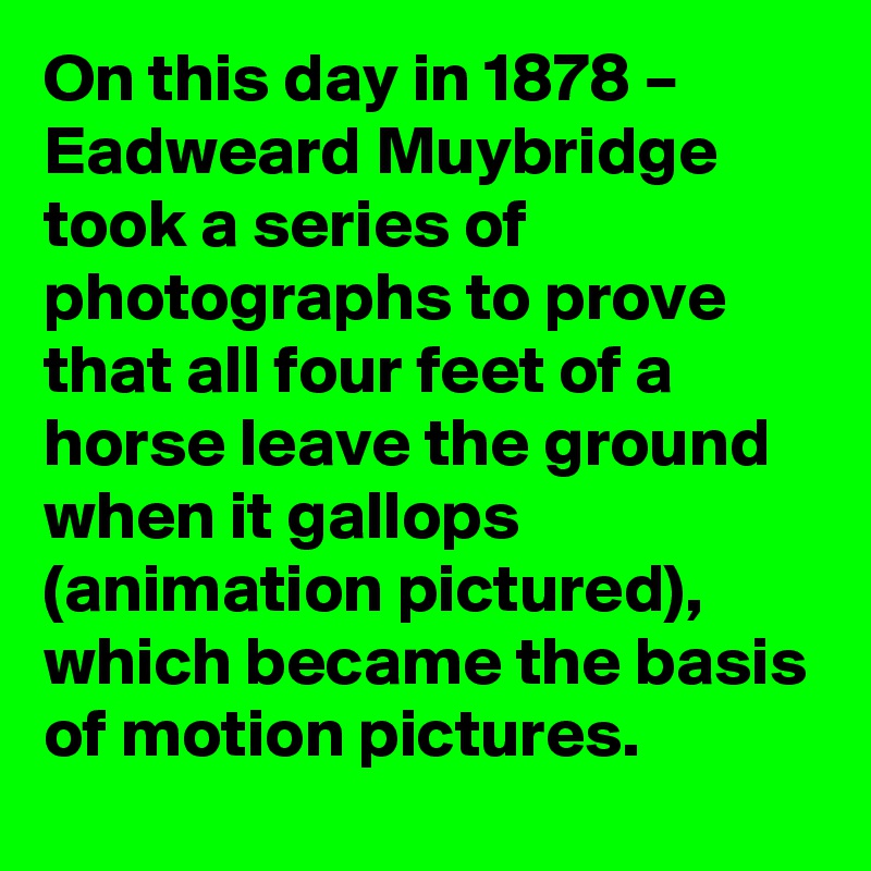 On this day in 1878 – Eadweard Muybridge took a series of photographs to prove that all four feet of a horse leave the ground when it gallops (animation pictured), which became the basis of motion pictures.