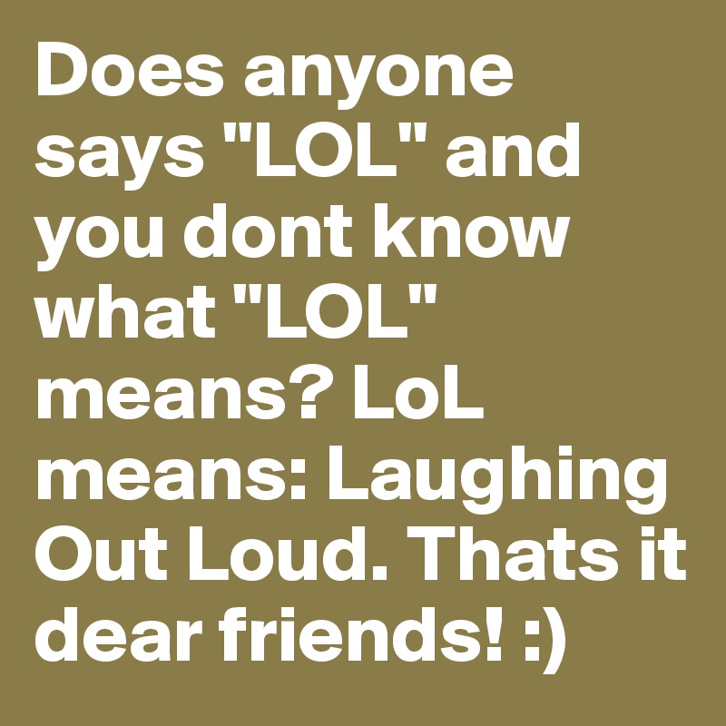 Does anyone says "LOL" and you dont know what "LOL" means? LoL means: Laughing Out Loud. Thats it dear friends! :)