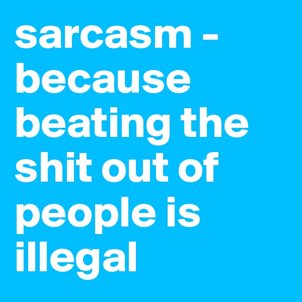 sarcasm - because beating the shit out of people is illegal 