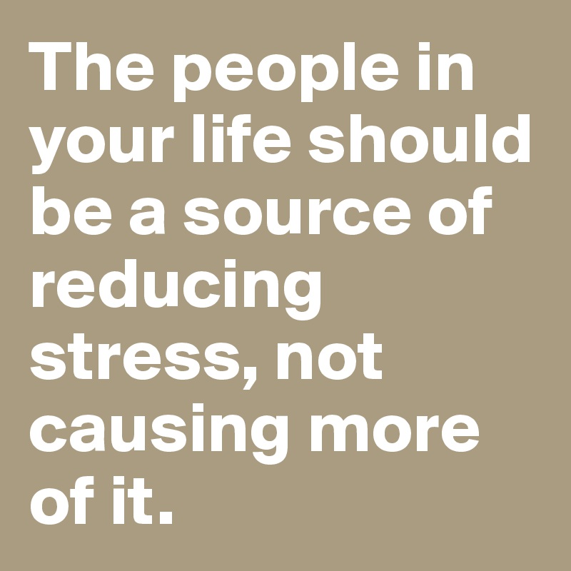 The people in your life should be a source of reducing stress, not causing more of it.