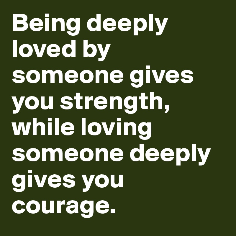 Being deeply loved by someone gives you strength, while loving someone deeply gives you courage.