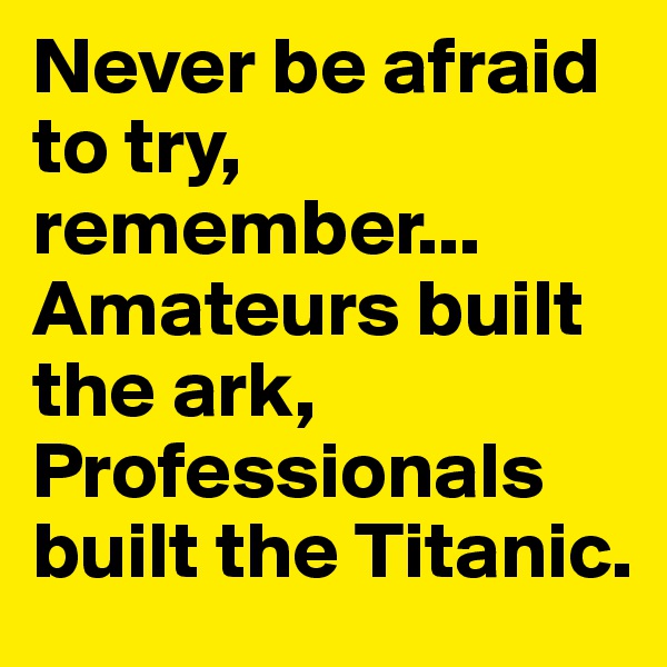 Never be afraid to try, remember... Amateurs built the ark, Professionals built the Titanic.