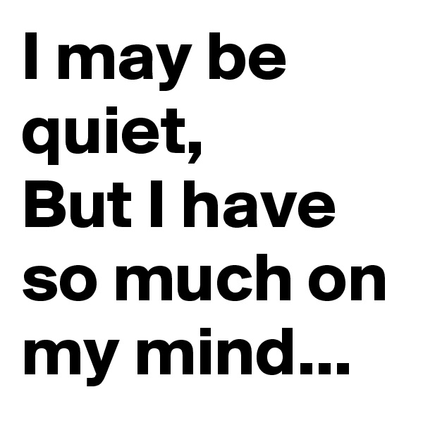 I may be quiet,
But I have so much on my mind...