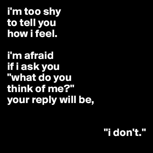 i'm too shy
to tell you
how i feel.

i'm afraid
if i ask you
"what do you
think of me?"
your reply will be,


                                            "i don't."