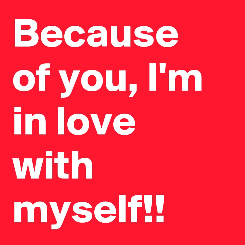 Because of you, I'm in love with myself!!