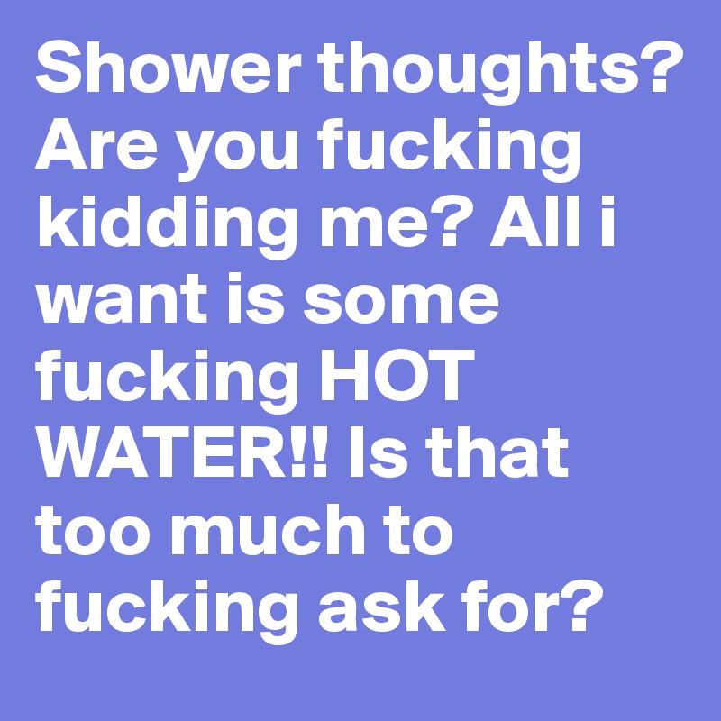 Shower thoughts? Are you fucking kidding me? All i want is some fucking HOT WATER!! Is that too much to fucking ask for?