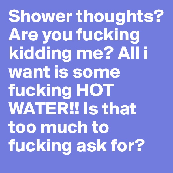 Shower thoughts? Are you fucking kidding me? All i want is some fucking HOT WATER!! Is that too much to fucking ask for?