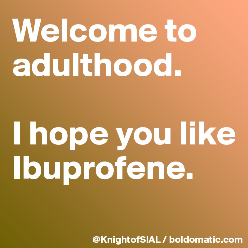 Welcome to adulthood.

I hope you like Ibuprofene. 
