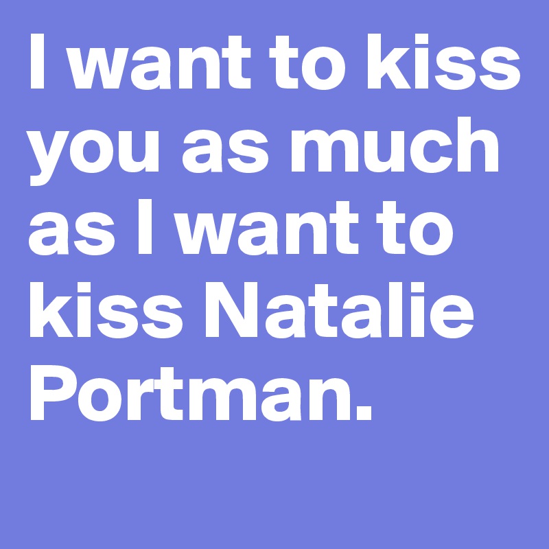 I want to kiss you as much as I want to kiss Natalie Portman.