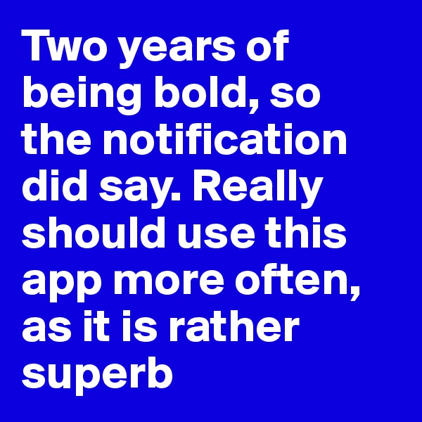 Two years of being bold, so the notification did say. Really should use this app more often, as it is rather superb