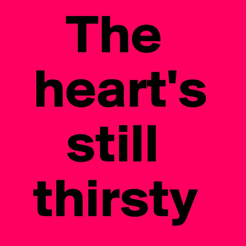      The 
  heart's 
     still 
  thirsty